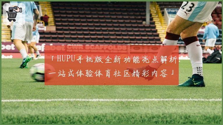 「HUPU手机版全新功能亮点解析：一站式体验体育社区精彩内容」
