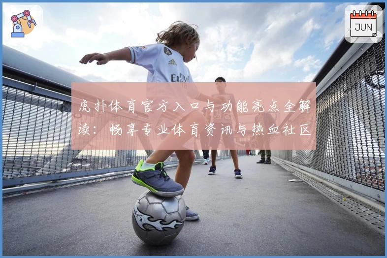 虎扑体育官方入口与功能亮点全解读：畅享专业体育资讯与热血社区体验