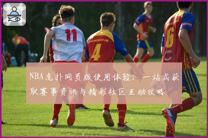 NBA虎扑网页版使用体验：一站式获取赛事资讯与精彩社区互动攻略
