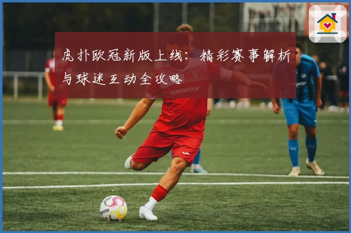 虎扑欧冠新版上线:精彩赛事解析与球迷互动全攻略