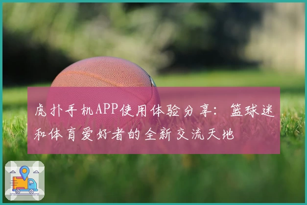 虎扑手机APP使用体验分享：篮球迷和体育爱好者的全新交流天地