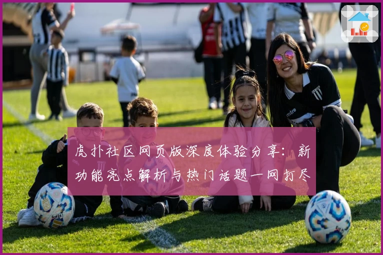 虎扑社区网页版深度体验分享：新功能亮点解析与热门话题一网打尽