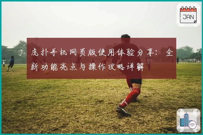 虎扑手机网页版使用体验分享：全新功能亮点与操作攻略详解