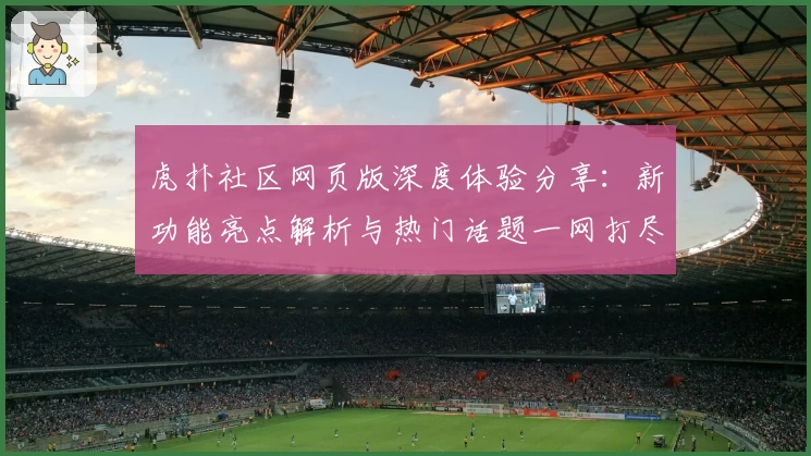 虎扑社区网页版深度体验分享：新功能亮点解析与热门话题一网打尽