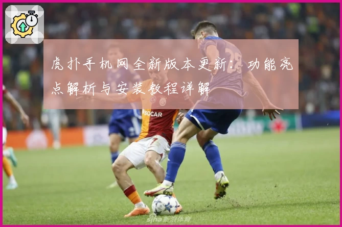 虎扑手机网全新版本更新：功能亮点解析与安装教程详解
