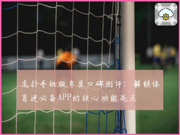 虎扑手机版年度口碑测评：解锁体育迷必备APP的核心功能亮点