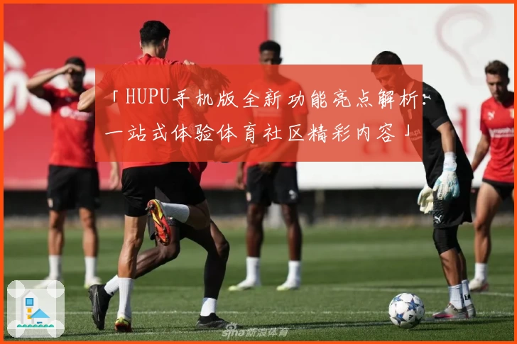 「HUPU手机版全新功能亮点解析：一站式体验体育社区精彩内容」