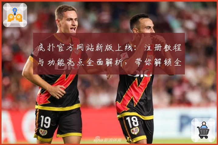 虎扑官方网站新版上线：注册教程与功能亮点全面解析，带你解锁全新互动体验