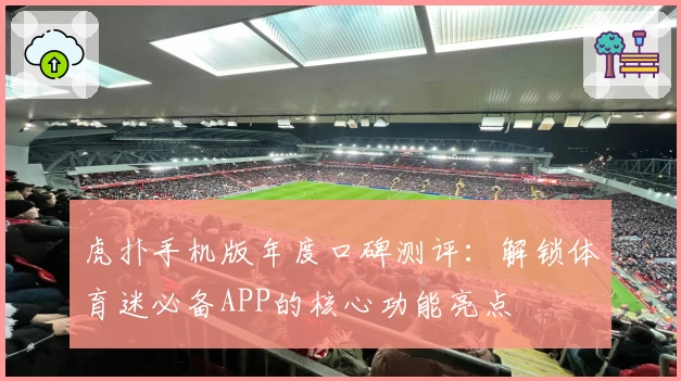 虎扑手机版年度口碑测评：解锁体育迷必备APP的核心功能亮点