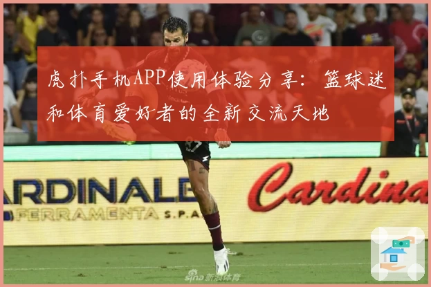 虎扑手机APP使用体验分享：篮球迷和体育爱好者的全新交流天地
