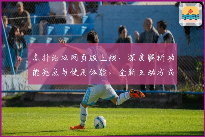 虎扑论坛网页版上线，深度解析功能亮点与使用体验，全新互动方式等你发现