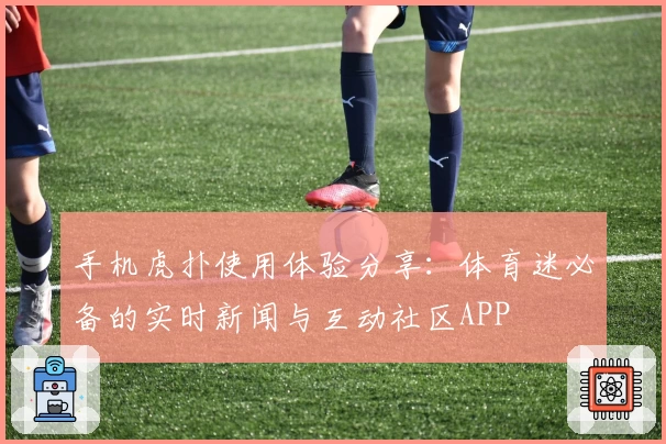 手机虎扑使用体验分享：体育迷必备的实时新闻与互动社区APP