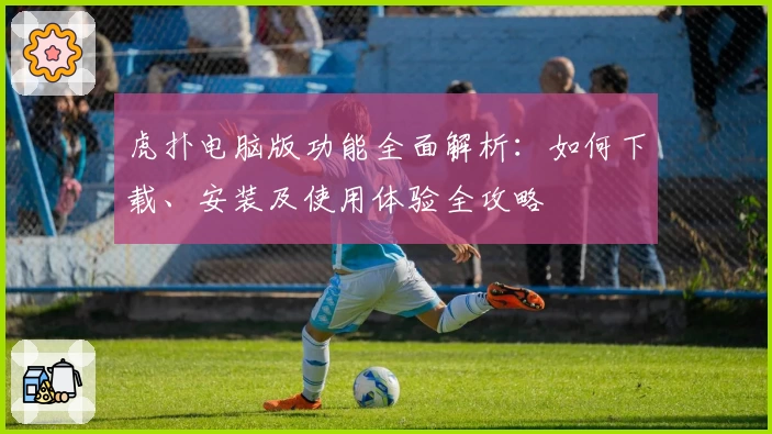 虎扑电脑版功能全面解析：如何下载、安装及使用体验全攻略