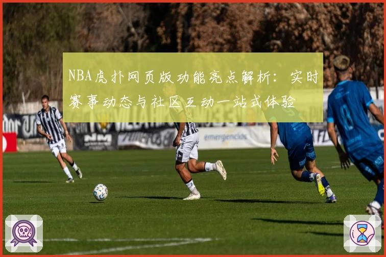 NBA虎扑网页版功能亮点解析：实时赛事动态与社区互动一站式体验
