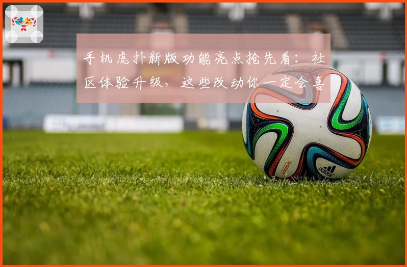 手机虎扑新版功能亮点抢先看：社区体验升级，这些改动你一定会喜欢！