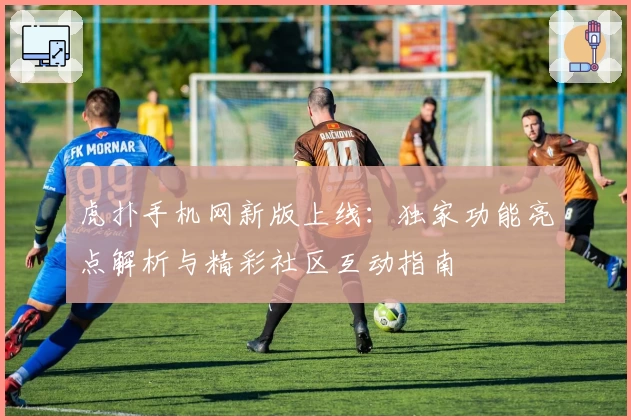 虎扑手机网新版上线：独家功能亮点解析与精彩社区互动指南