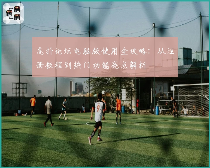 虎扑论坛电脑版使用全攻略:从注册教程到热门功能亮点解析