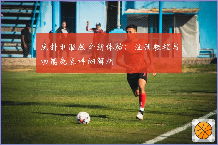 虎扑电脑版全新体验：注册教程与功能亮点详细解析