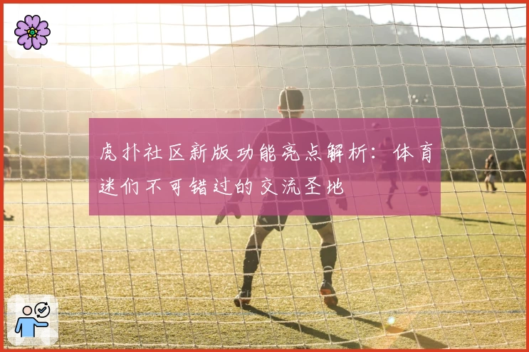 虎扑社区新版功能亮点解析：体育迷们不可错过的交流圣地