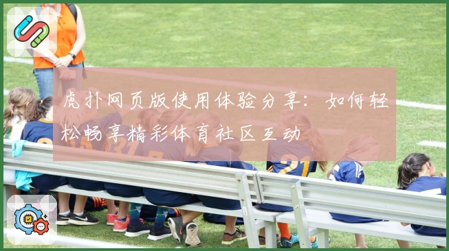虎扑网页版使用体验分享：如何轻松畅享精彩体育社区互动
