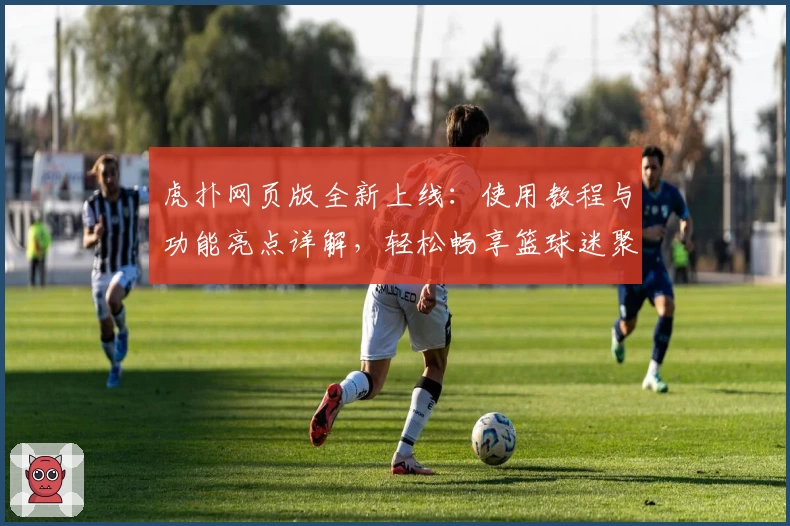 虎扑网页版全新上线：使用教程与功能亮点详解，轻松畅享篮球迷聚集地新体验